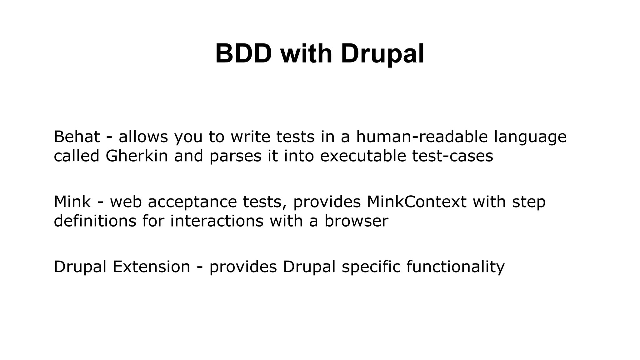 BDD with Drupal Behat - allows you to write tests in a human-readable language called Gherkin and parses it into executable test-cases Mink - web acceptance tests, provides MinkContext with step definitions for interactions with a browser Drupal Extension - provides Drupal specific functionality 
