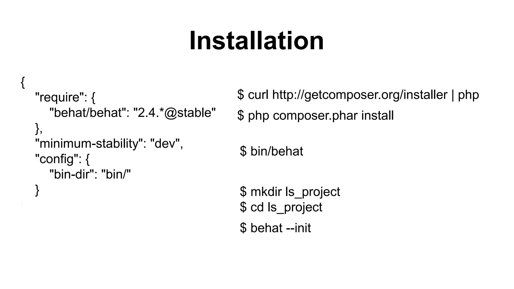 Installation { "require": { "behat/behat": "2.4.*@stable" }, "minimum-stability": "dev", "config": { "bin-dir": "bin/" } } $ curl http://getcomposer.org/installer | php $ php composer.phar install $ bin/behat $ mkdir ls_project $ cd ls_project $ behat --init 