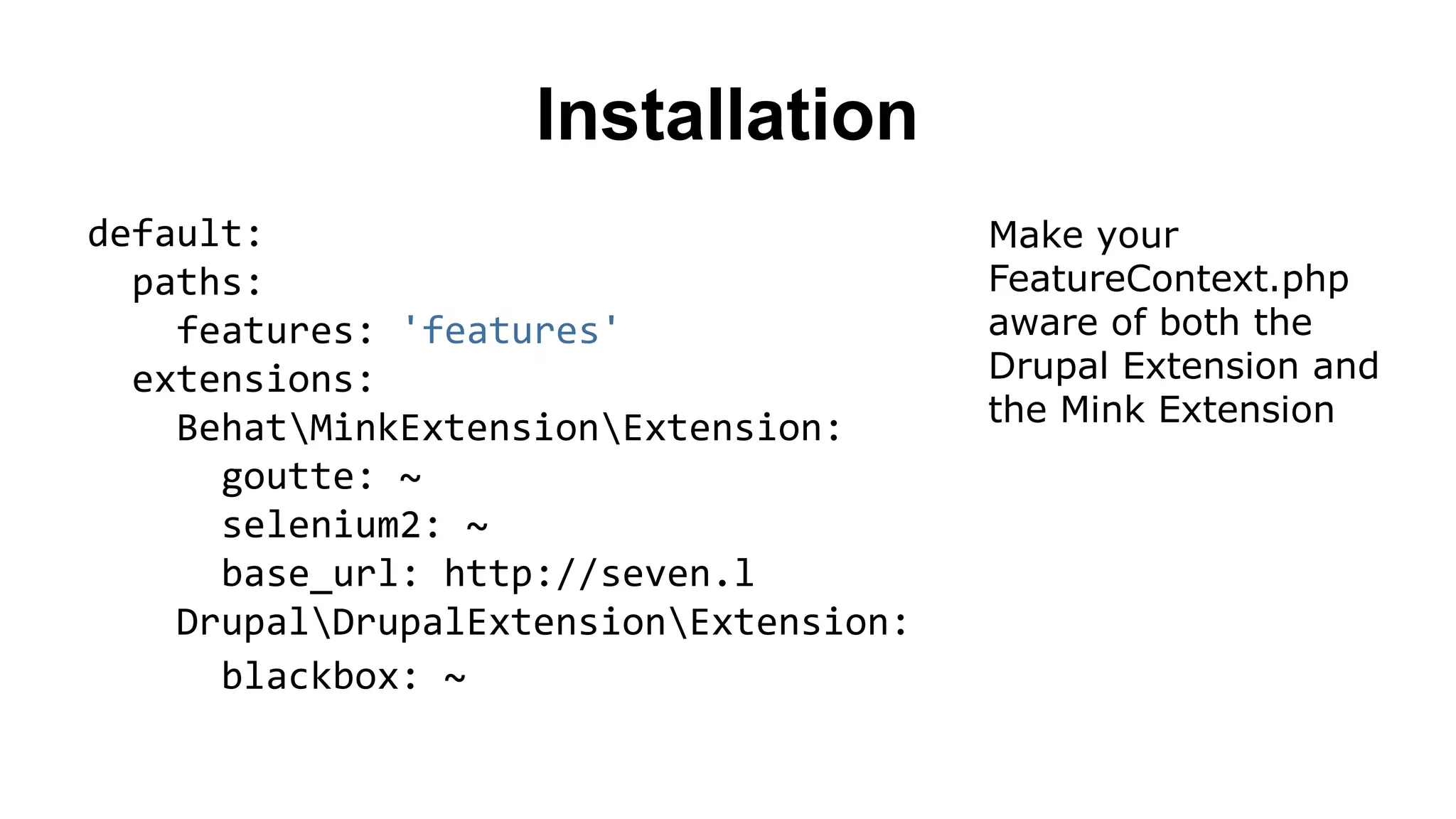 Installation default: paths: features: 'features' extensions: BehatMinkExtensionExtension: goutte: ~ selenium2: ~ base_url: http://seven.l DrupalDrupalExtensionExtension: blackbox: ~ Make your FeatureContext.php aware of both the Drupal Extension and the Mink Extension 