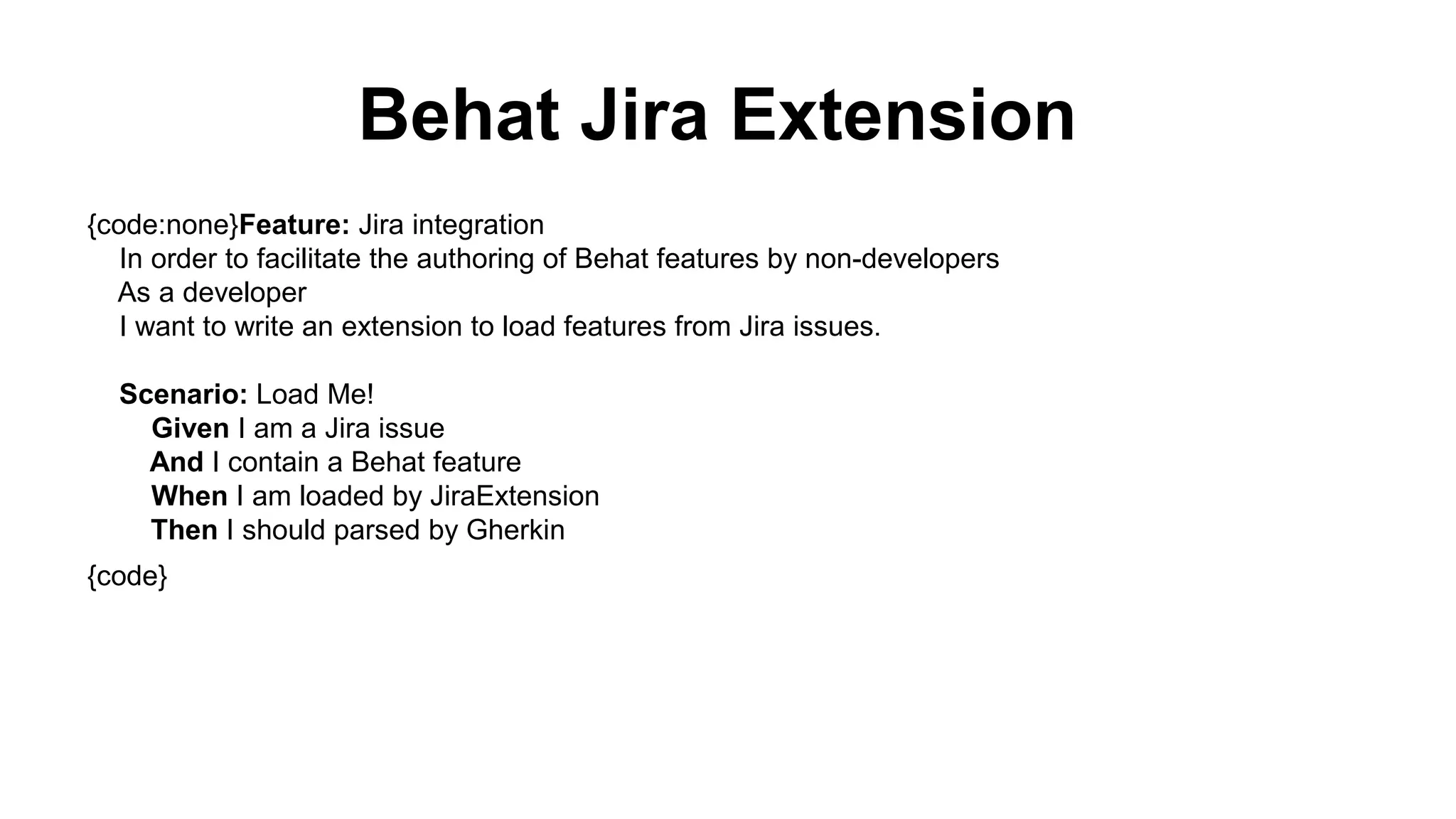 Behat Jira Extension {code:none}Feature: Jira integration In order to facilitate the authoring of Behat features by non-developers As a developer I want to write an extension to load features from Jira issues. Scenario: Load Me! Given I am a Jira issue And I contain a Behat feature When I am loaded by JiraExtension Then I should parsed by Gherkin {code} 