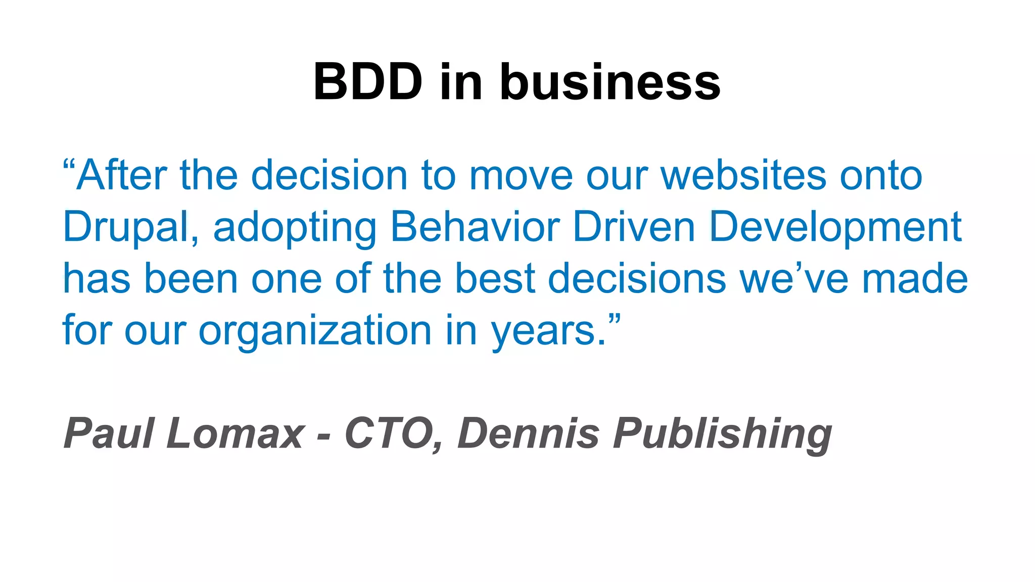 BDD in business “After the decision to move our websites onto Drupal, adopting Behavior Driven Development has been one of the best decisions we’ve made for our organization in years.” Paul Lomax - CTO, Dennis Publishing 
