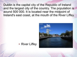 Dublin is the capital city of the Republic of Ireland
and the largest city of the country. The population is
aound 500 000. It is located near the midpoint of
Ireland's east coast, at the mouth of the River Liffey.




           ●   River Liffey
 