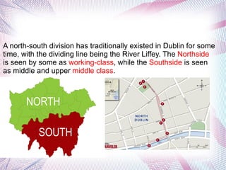 A north-south division has traditionally existed in Dublin for some
time, with the dividing line being the River Liffey. The Northside
is seen by some as working-class, while the Southside is seen
as middle and upper middle class.
 