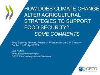 HOW DOES CLIMATE CHANGE
            ALTER AGRICULTURAL
            STRATEGIES TO SUPPORT
            FOOD SECURITY?
               SOME COMMENTS
Food Security Futures: Research Priorities for the 21st Century
Dublin, 11-12 April 2013

Dale Andrew
Head, Environment Division
OECD Trade and Agriculture Directorate
 
