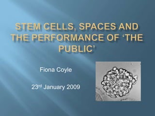 Stem cells, spaces and the performance of ‘the public’ Fiona Coyle 23rd January 2009 
