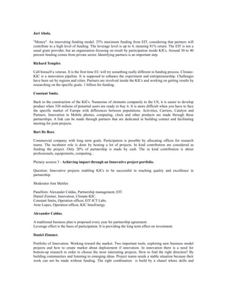 Jari Ahola.
"Money". An innovating funding model. 25% maximum funding from EIT, considering that partners will
contribute to a high level of funding. The leverage level is up to 4, meaning 81% return. The EIT is not a
usual grant provider, but an organisation focusing on result by participation inside KICs. Around 30 to 40
percent funding comes from private sector. Identifying partners is an important step.
Richard Templer.
Call himself a veteran. It is the first time EU will try something really different in funding process. Climate-
KIC is a innovation pipeline. It is supposed to enhance the experiment and entrepreneurship. Challenges
have been set by regions and cities. Partners are involved inside the KICs and working on getting results by
researching on the specific goals. 1 billion for funding.
Constant Smits.
Back to the construction of the KICs. Numerous of elements comparely to the US, it is easier to develop
product when 330 milions of potential users are ready to buy it. It is more difficult when you have to face
the specific market of Europe with differences between populations. Activities, Carriers, Catalyst and
Partners. Innovation in Mobile phones, computing, clock and other products are made through these
partnerships. A link can be made through partners that are dedicated in building contact and facilitating
meeting for joint projects.
Bart De Beer.
Commercial company with long term goals. Participation is possible by allocating offices for research
teams. The incubator role is done by hosting a lot of projects. In kind contribution are considered as
funding the project. Only 20% of partnership is made by cash. The in kind contribution is about
professionals, equipements, computing...
Plenary session 3 - Achieving impact through an Innovative project portfolio.
Question: Innovative projects enabling KICs to be successful in reaching quality and excellence in
partnership.
Moderator Ann Mettler.
Panellists: Alexander Caldas, Partnership management, EIT.
Daniel Zimmer, Innovation, Climate-KIC.
Constant Smits, Operation officer, EIT ICT Labs.
Arne Lopez, Operation officer, KIC InnoEnergy.
Alexander Caldas.
A traditional business plan is proposed every year for partnership agreement.
Leverage effect is the basis of participation. It is providing the long term effect on investment.
Daniel Zimmer.
Portfolio of Innovation. Working toward the market. Two important tools, exploring new business model
projects and how to create market about deploiement if innovation. In innovation there is a need for
bottom-up research in order to choose the most interesting projects. How to find the right direction? By
building communities and listening to emerging ideas. Project teams needs a stable situation because their
work can not be made without funding. The right combination is build by a chanel where skills and
 
