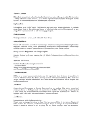 Veronica Campbell.
Phd students can participate to Post Graduate Certificate in Innovation & Entrepreneurship. The Innovation
Academy is based on several modules. A lot of external organisations are involved in the program. Student
successes are commented by interesting networking and experiences.
Pep Salas Prat.
Phd candidate in the field of energy. Participating in KIC-InnoEnergy. Strong commitment for european
energy future. Need for data mining, and change of behaviour in the project of helping people to save
energy. Want to create a network for KIC-InnoEnergy participants.
Kai Kuikkaniemi.
Working on interactive screens, touch and mobile phone driven.
Andreas Reinhardt.
Climate-KIC and summer school. How to create unique entrepreneurship experience. Explaining how ideas
of research came from visiting various laboratories in the nederlands. From courses about Climate change
and Water issues two groups of students discovered there own interest into finding solutions.
Plenary session 7 - Engagement with Europe's regions.
Question: Regional involvement in partnership with KICs in Co-location Centers and Regional Innovation
Centers.
Moderator: John Hegarty.
Panellists: Jana Kolar, Governing board member.
Xavier Prats Monné.
Manuel Perez Alonso, Entrepreneurial Scientists Association.
Aled Thomas, RIC Director, Climate-KIC.
Xavier Prats Monné.
IET has to be present has european institution and it is important to show the impact for population. It
would be ridiculous to think that three KICs may cover the whole european territory. KICs must meet
Societal challenges. Also the funds invested in IET must be more than a dropin the sea, but the good drop
into Innovation process.
Jana Kolar.
Conservation and Preservation in Slovenia. Innovation is a very regional thing with a strong local
component. Impact on the Region starts with participation in the KICs (Three running so far). Impact of
KICs in Europe may increase with new focus on Innovation. Regions that are aware of IET initiative are
interested in KICs, still much work must be done at Communication level.
Aled Thomas.
Regional Concept within the European territory.
Climate issues are managed at regional level and Cities have responsabilities for key systems. Meaning all
Public facilities. For Innovation, social and technological change are amongst the component of efforts.
Strategy is based on Mission to play a leading role, six regions involved, actors like Companies,
 