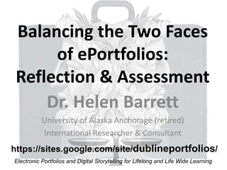 Balancing the Two Faces
of ePortfolios:
Reflection & Assessment
Dr. Helen Barrett
University of Alaska Anchorage (retired)
International Researcher & Consultant
Electronic Portfolios and Digital Storytelling for Lifelong and Life Wide Learning
https://sites.google.com/site/dublineportfolios/
 