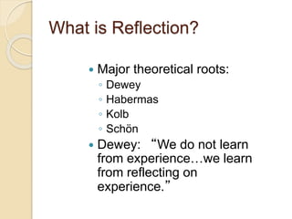 What is Reflection?
 Major theoretical roots:
◦ Dewey
◦ Habermas
◦ Kolb
◦ Schön
 Dewey: “We do not learn
from experience…we learn
from reflecting on
experience.”
 