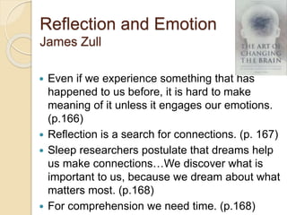 Reflection and Emotion
James Zull
 Even if we experience something that has
happened to us before, it is hard to make
meaning of it unless it engages our emotions.
(p.166)
 Reflection is a search for connections. (p. 167)
 Sleep researchers postulate that dreams help
us make connections…We discover what is
important to us, because we dream about what
matters most. (p.168)
 For comprehension we need time. (p.168)
 