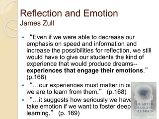 Reflection and Emotion
James Zull
 “Even if we were able to decrease our
emphasis on speed and information and
increase the possibilities for reflection, we still
would have to give our students the kind of
experience that would produce dreams--
experiences that engage their emotions.”
(p.168)
 “…our experiences must matter in our lives if
we are to learn from them.” (p.168)
 “…it suggests how seriously we have to
take emotion if we want to foster deep
learning.” (p. 169)
 