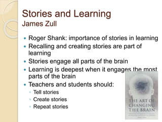 Stories and Learning
James Zull
 Roger Shank: importance of stories in learning
 Recalling and creating stories are part of
learning
 Stories engage all parts of the brain
 Learning is deepest when it engages the most
parts of the brain
 Teachers and students should:
◦ Tell stories
◦ Create stories
◦ Repeat stories
 