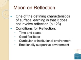 Moon on Reflection
 One of the defining characteristics
of surface learning is that it does
not involve reflection (p.123)
 Conditions for Reflection:
◦ Time and space
◦ Good facilitator
◦ Curricular or institutional environment
◦ Emotionally supportive environment
 