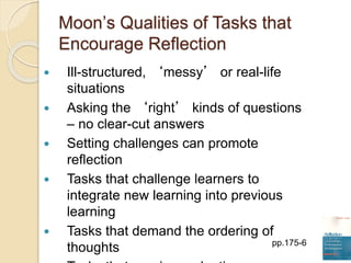 Moon’s Qualities of Tasks that
Encourage Reflection
 Ill-structured, ‘messy’ or real-life
situations
 Asking the ‘right’ kinds of questions
– no clear-cut answers
 Setting challenges can promote
reflection
 Tasks that challenge learners to
integrate new learning into previous
learning
 Tasks that demand the ordering of
thoughts pp.175-6
 