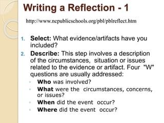 Writing a Reflection - 1
http://www.ncpublicschools.org/pbl/pblreflect.htm
1. Select: What evidence/artifacts have you
included?
2. Describe: This step involves a description
of the circumstances, situation or issues
related to the evidence or artifact. Four "W"
questions are usually addressed:
◦ Who was involved?
◦ What were the circumstances, concerns,
or issues?
◦ When did the event occur?
◦ Where did the event occur?
 