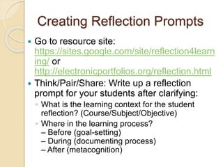 Creating Reflection Prompts
 Go to resource site:
https://sites.google.com/site/reflection4learn
ing/ or
http://electronicportfolios.org/reflection.html
 Think/Pair/Share: Write up a reflection
prompt for your students after clarifying:
◦ What is the learning context for the student
reflection? (Course/Subject/Objective)
◦ Where in the learning process?
– Before (goal-setting)
– During (documenting process)
– After (metacognition)
 