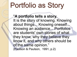 Portfolio as Story
"A portfolio tells a story.
It is the story of knowing. Knowing
about things... Knowing oneself...
Knowing an audience... Portfolios
are students' own stories of what
they know, why they believe they
know it, and why others should be
of the same opinion.”
(Paulson & Paulson, 1991, p.2)
 