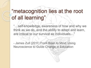 “metacognition lies at the root
of all learning”
“…self-knowledge, awareness of how and why we
think as we do, and the ability to adapt and learn,
are critical to our survival as individuals…”
- James Zull (2011) From Brain to Mind: Using
Neuroscience to Guide Change in Education
 