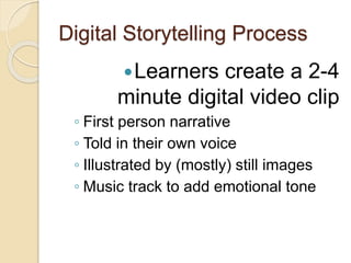 Digital Storytelling Process
Learners create a 2-4
minute digital video clip
◦ First person narrative
◦ Told in their own voice
◦ Illustrated by (mostly) still images
◦ Music track to add emotional tone
 