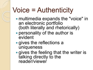 Voice = Authenticity
 multimedia expands the "voice" in
an electronic portfolio
(both literally and rhetorically)
 personality of the author is
evident
 gives the reflections a
uniqueness
 gives the feeling that the writer is
talking directly to the
reader/viewer
 