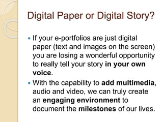 Digital Paper or Digital Story?
 If your e-portfolios are just digital
paper (text and images on the screen)
you are losing a wonderful opportunity
to really tell your story in your own
voice.
 With the capability to add multimedia,
audio and video, we can truly create
an engaging environment to
document the milestones of our lives.
 