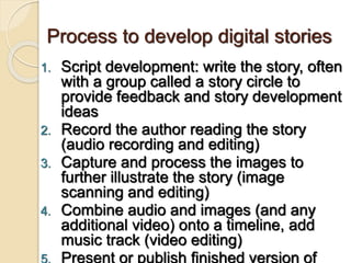 Process to develop digital stories
1. Script development: write the story, often
with a group called a story circle to
provide feedback and story development
ideas
2. Record the author reading the story
(audio recording and editing)
3. Capture and process the images to
further illustrate the story (image
scanning and editing)
4. Combine audio and images (and any
additional video) onto a timeline, add
music track (video editing)
5. Present or publish finished version of
 