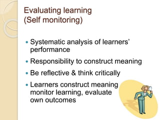 Evaluating learning
(Self monitoring)
 Systematic analysis of learners’
performance
 Responsibility to construct meaning
 Be reflective & think critically
 Learners construct meaning,
monitor learning, evaluate
own outcomes
 