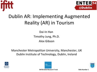 Dublin AR: Implementing Augmented
Reality (AR) in Tourism
Dai-In Han
Timothy Jung, Ph.D.
Alex Gibson
Manchester Metropolitan University, Manchester, UK
Dublin Institute of Technology, Dublin, Ireland

ENTER 2014 Research Track

Slide Number 1

 