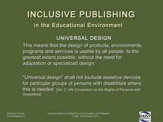 INCLUSIVE PUBLISHING
                    in the Educational Environment

                             UNIVERSAL DESIGN
             This means that the design of products, environments,
             programs and services is usable by all people, to the
             greatest extent possible, without the need for
             adaptation or specialized design.

             "Universal design" shall not exclude assistive devices
             for particular groups of persons with disabilities where
             this is needed. [Art. 2, UN Convention on the Rights of Persons with
             Disabilities]




Bernhard Heinser             Universal Design for Digital Document Creation and Publication   1
b.heinser@sbs.ch                                       Dublin, 29 November 2012
 