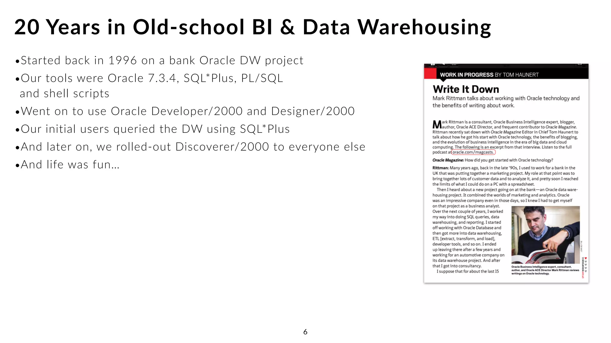 •Started back in 1996 on a bank Oracle DW project
•Our tools were Oracle 7.3.4, SQL*Plus, PL/SQL  
and shell scripts
•Went on to use Oracle Developer/2000 and Designer/2000
•Our initial users queried the DW using SQL*Plus
•And later on, we rolled-out Discoverer/2000 to everyone else
•And life was fun…
20 Years in Old-school BI & Data Warehousing
6
 