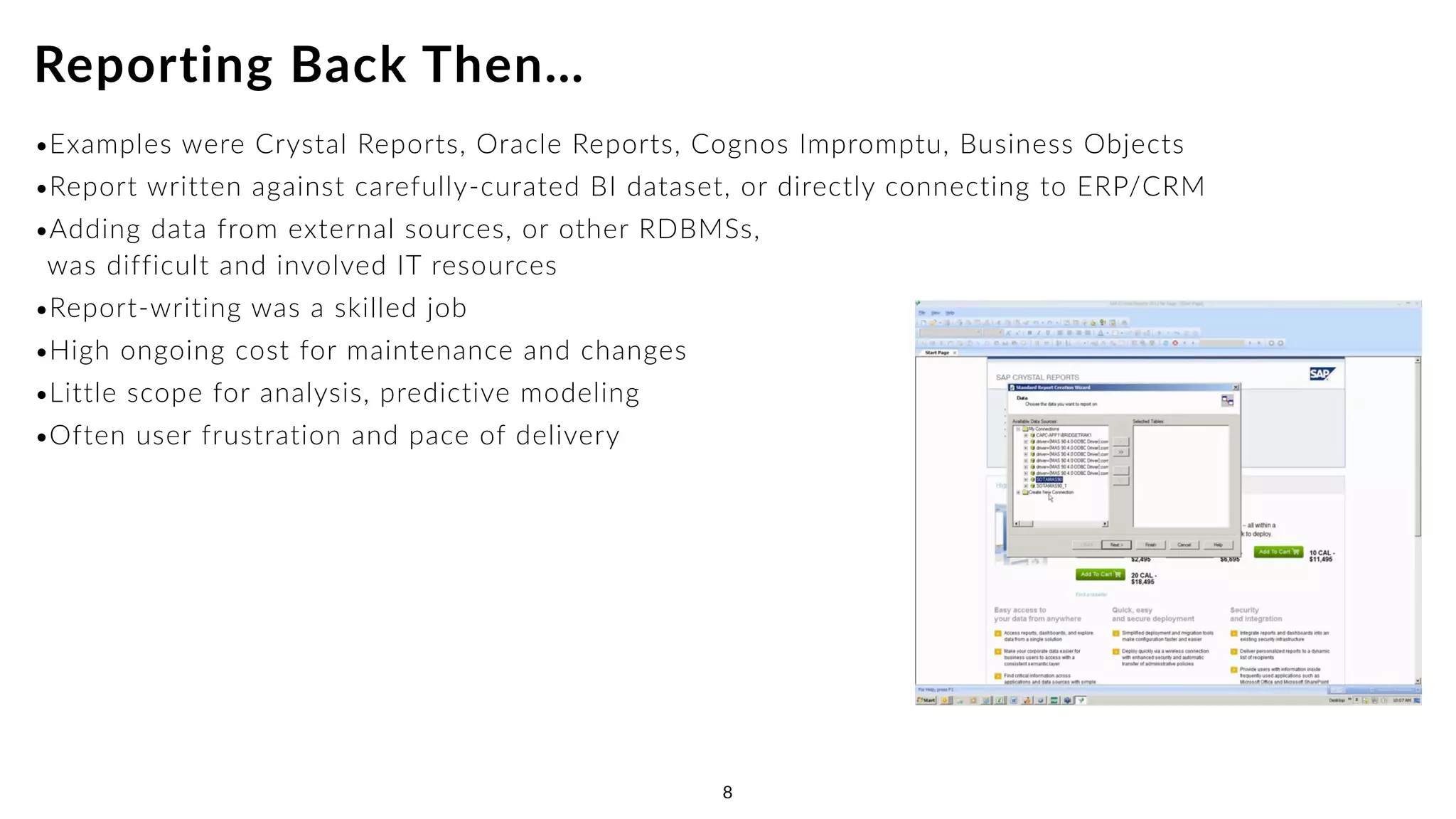 •Examples were Crystal Reports, Oracle Reports, Cognos Impromptu, Business Objects
•Report written against carefully-curated BI dataset, or directly connecting to ERP/CRM
•Adding data from external sources, or other RDBMSs, 
was difficult and involved IT resources
•Report-writing was a skilled job
•High ongoing cost for maintenance and changes
•Little scope for analysis, predictive modeling
•Often user frustration and pace of delivery
Reporting Back Then…
8 8
 