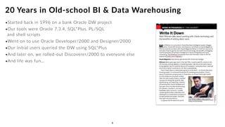 •Started back in 1996 on a bank Oracle DW project
•Our tools were Oracle 7.3.4, SQL*Plus, PL/SQL  
and shell scripts
•Went on to use Oracle Developer/2000 and Designer/2000
•Our initial users queried the DW using SQL*Plus
•And later on, we rolled-out Discoverer/2000 to everyone else
•And life was fun…
20 Years in Old-school BI & Data Warehousing
6
 
