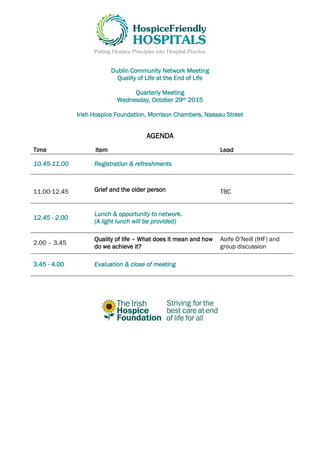 Dublin Community Network Meeting
Quality of Life at the End of Life
Quarterly Meeting
Wednesday, October 29th 2015
Irish Hospice Foundation, Morrison Chambers, Nassau Street
AGENDA
Time Item Lead
10.45-11.00 Registration & refreshments
11.00-12.45 Grief and the older person TBC
12.45 - 2.00
Lunch & opportunity to network.
(A light lunch will be provided)
2.00 – 3.45
Quality of life – What does it mean and how
do we achieve it?
Aoife O’Neill (IHF) and
group discussion
3.45 - 4.00 Evaluation & close of meeting
 