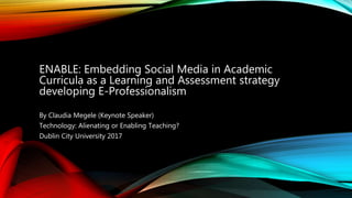 ENABLE: Embedding Social Media in Academic
Curricula as a Learning and Assessment strategy
developing E-Professionalism
By Claudia Megele (Keynote Speaker)
Technology: Alienating or Enabling Teaching?
Dublin City University 2017
 