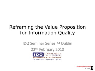 Reframing the Value Proposition for Information Quality IDQ Seminar Series @ Dublin 22nd February 2010 