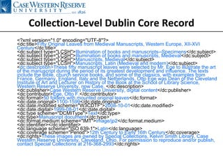 Collection-Level Dublin Core Record <?xml version="1.0" encoding="UTF-8"?> <dc:title> Fifty Original Leaves from Medieval Manuscripts, Western Europe, XII-XVI Century </dc:title> <dc:subject type="LCSH"> Illumination of books and manuscripts--Specimens </dc:subject> <dc:subject type="LCSH"> Illumination of books and manuscripts, Medieval </dc:subject> <dc:subject type="LCSH"> Manuscripts, Medieval </dc:subject> <dc:subject type="LCSH"> Manuscripts, Latin (Medieval and modern) </dc:subject> < dc:description>These fifty manuscript leaves were selected by Mr. Ege to illustrate the art of the manuscript during the period of its greatest development and influence. The texts include the Bible, church service books, and some of the classics, with examples from France, Germany, England, Italy and the Netherlands. Otto Ege was Dean of the Cleveland Institute of Art and Lecturer on History of the Book at the School of Library Science, Western Reserve University, now Case.  </dc:description> <dc:publisher> Case Western Reserve University, digital content </dc:publisher> <dc:contributor> Ege, Otto F. </dc:contributor> <dc:format> 50 folders with mounted original leaves </dc:format> <dc:date.original> 1100-1599 </dc:date.original> <dc:date.modified scheme="W3CDTF"> 2008-10-01 </dc:date.modified> <dc:date.digital> 1999-08-01 <dc:date.digital> <dc:type scheme="DCMIType"> Text </dc:type> <dc:type> Manuscript document </dc:type> <dc:format.medium scheme="IMT"> image/jp2 </dc:format.medium> <dc:identifier></dc:identifier> <dc:language scheme="ISO 639-1"> Latin </dc:language> <dc:coverage scheme="Period"> 12th Century to Early 16th Century </dc:coverage> <dc:rights> These images are owned by Special Collections, Kelvin Smith Library, Case Western Reserve University, Cleveland, Ohio. For permission to reproduce and/or publish, contact Special Collections at 216-368-2993 </dc:rights> 