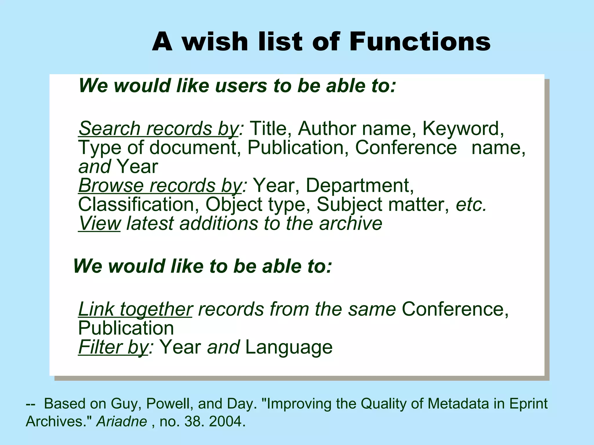 We would like users to be able to: Search records by :  Title, Author name, Keyword,  Type of document, Publication, Conference  name,  and  Year  Browse records by :  Year, Department,  Classification, Object type, Subject matter,  etc.   View  latest additions to the archive We would like to be able to: Link together  records from the same  Conference,  Publication  Filter by :  Year  and  Language A wish list of Functions  --  Based on Guy, Powell, and Day.  "Improving the Quality of Metadata in Eprint Archives."  Ariadne  , no. 38.  2004.  