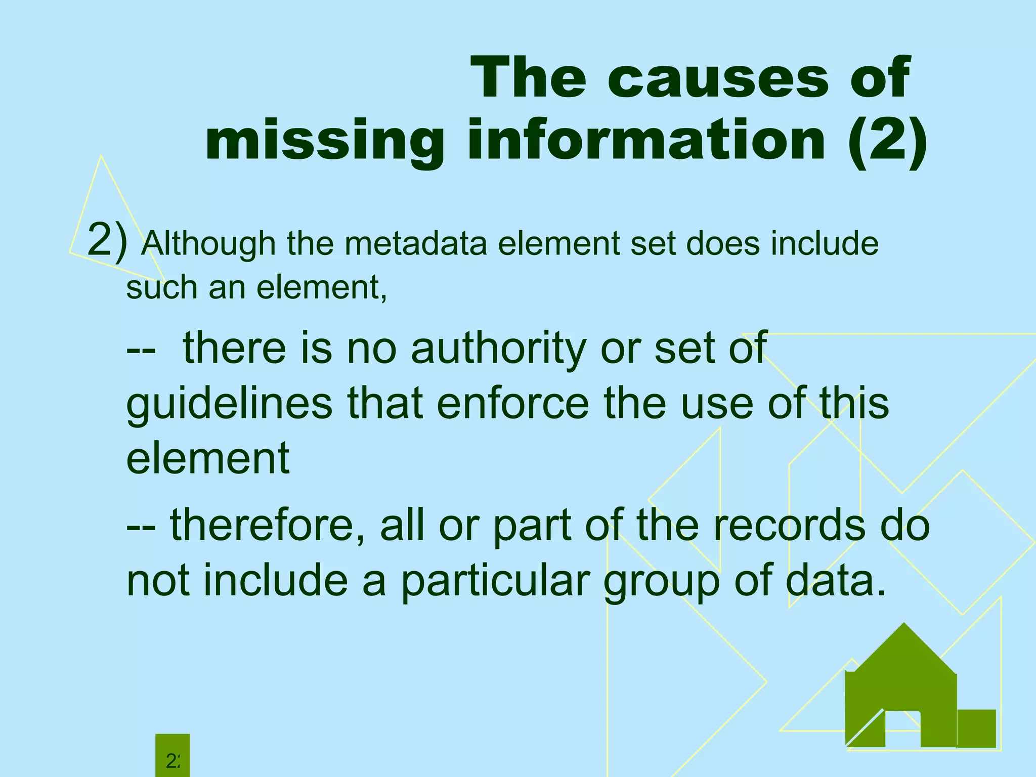 The causes of  missing information (2) 2)  Although the metadata element set does include such an element, --  there is no authority or set of guidelines that enforce the use of this element  -- therefore, all or part of the records do not include a particular group of data.  