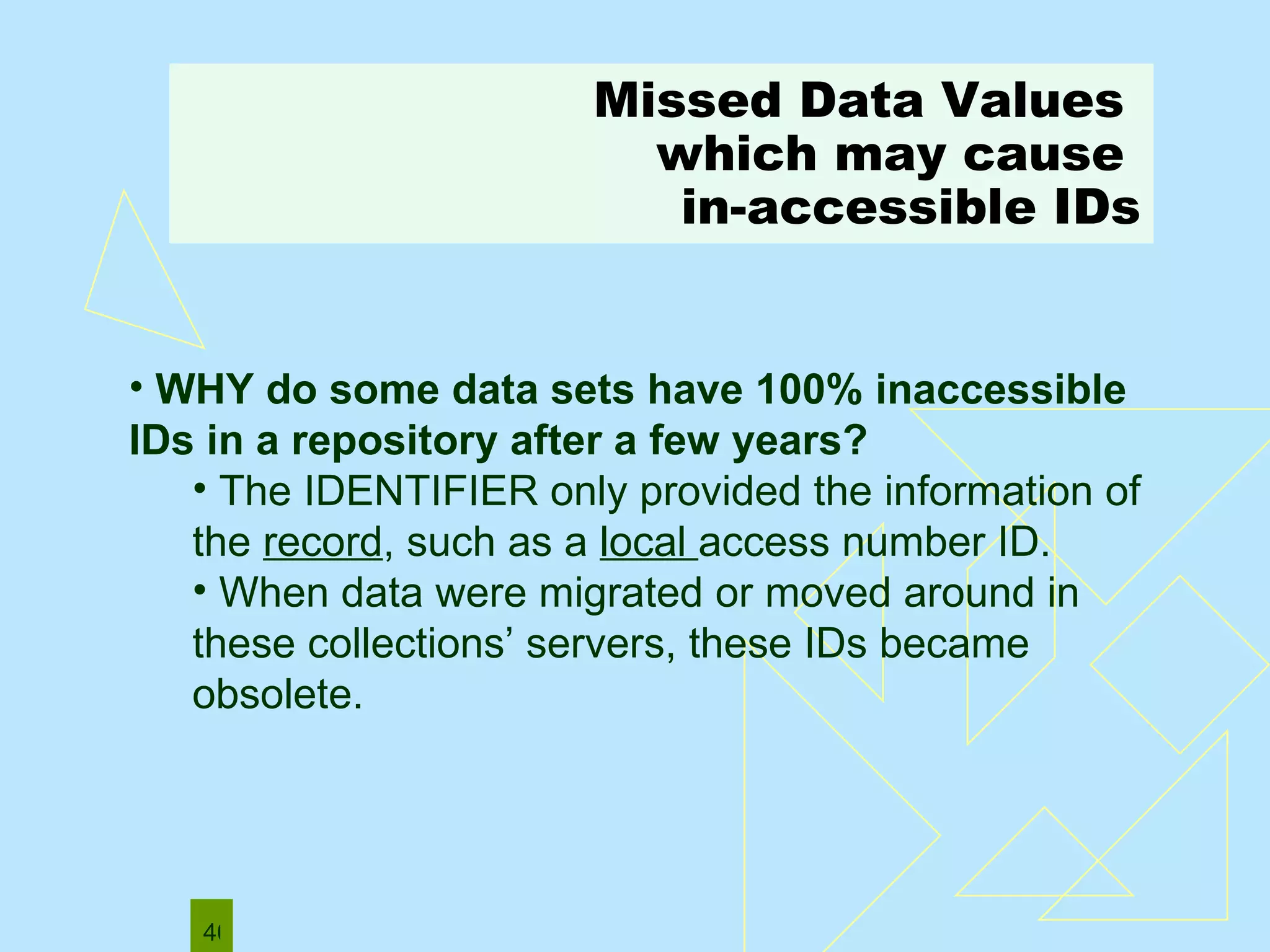 Missed Data Values   which may cause  in-accessible IDs WHY do some data sets have 100% inaccessible IDs in a repository after a few years? The IDENTIFIER only provided the information of the  record , such as a  local  access number ID.  When data were migrated or moved around in these collections’ servers, these IDs became obsolete.  
