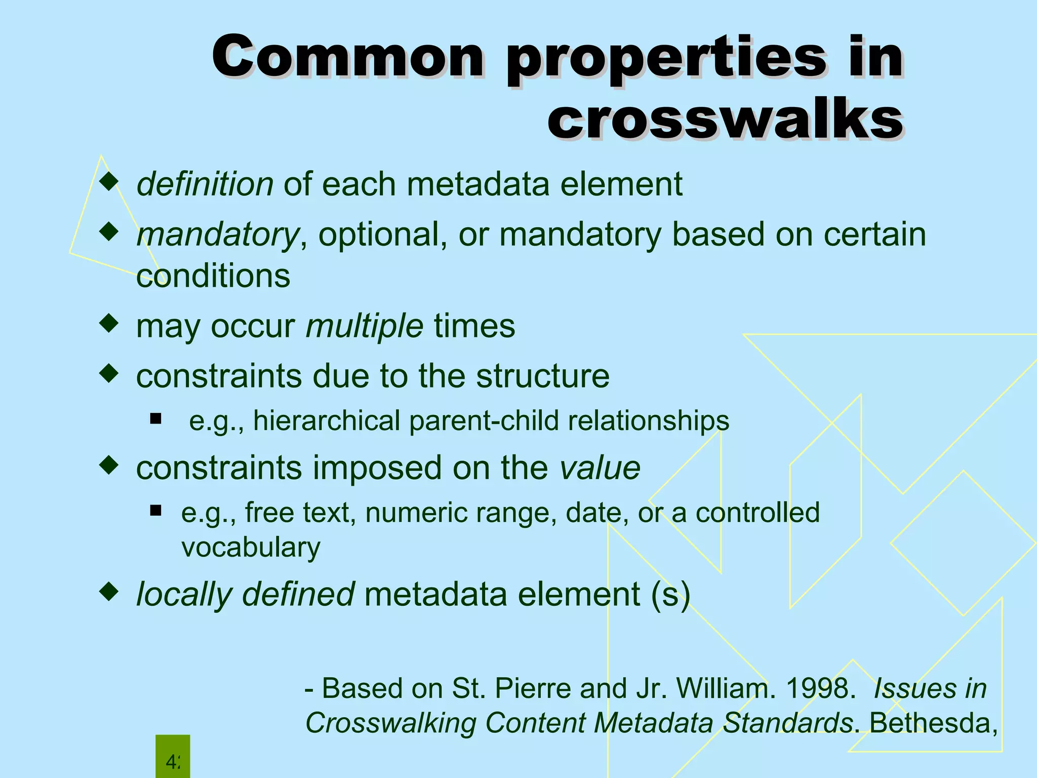 Common properties in crosswalks definition  of each metadata element mandatory , optional, or mandatory based on certain conditions may occur  multiple  times constraints due to the structure e.g., hierarchical parent-child relationships constraints imposed on the  value   e.g., free text, numeric range, date, or a controlled vocabulary  locally defined  metadata element (s) - Based on St. Pierre and Jr. William. 1998.  Issues in Crosswalking Content Metadata Standards . Bethesda,  MD: NISO Press.  