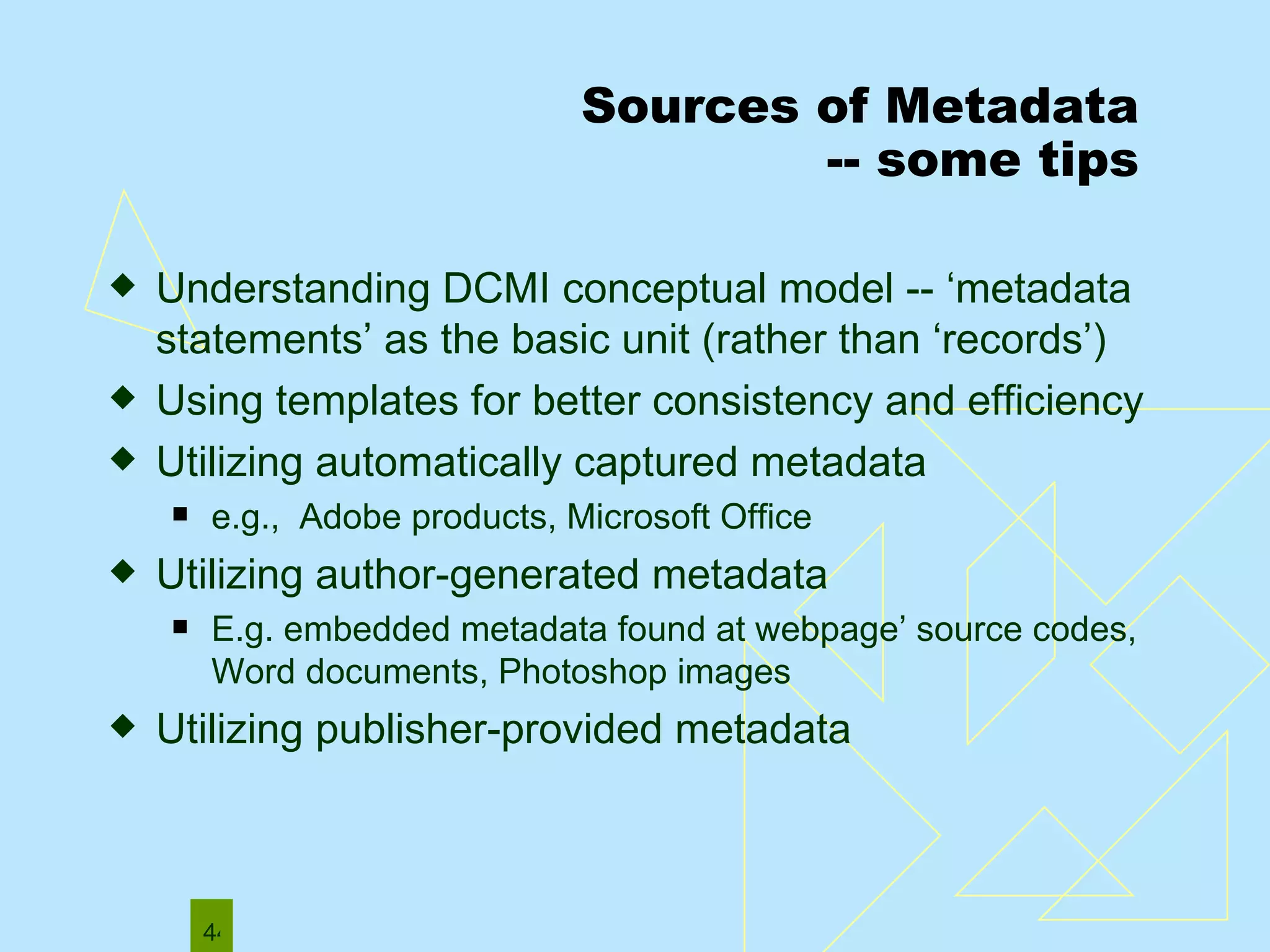 Sources of Metadata -- some tips Understanding DCMI conceptual model -- ‘metadata statements’ as the basic unit (rather than ‘records’) Using templates for better consistency and efficiency Utilizing automatically captured metadata  e.g.,  Adobe products, Microsoft Office  Utilizing author-generated metadata E.g. embedded metadata found at webpage’ source codes, Word documents, Photoshop images Utilizing publisher-provided metadata 