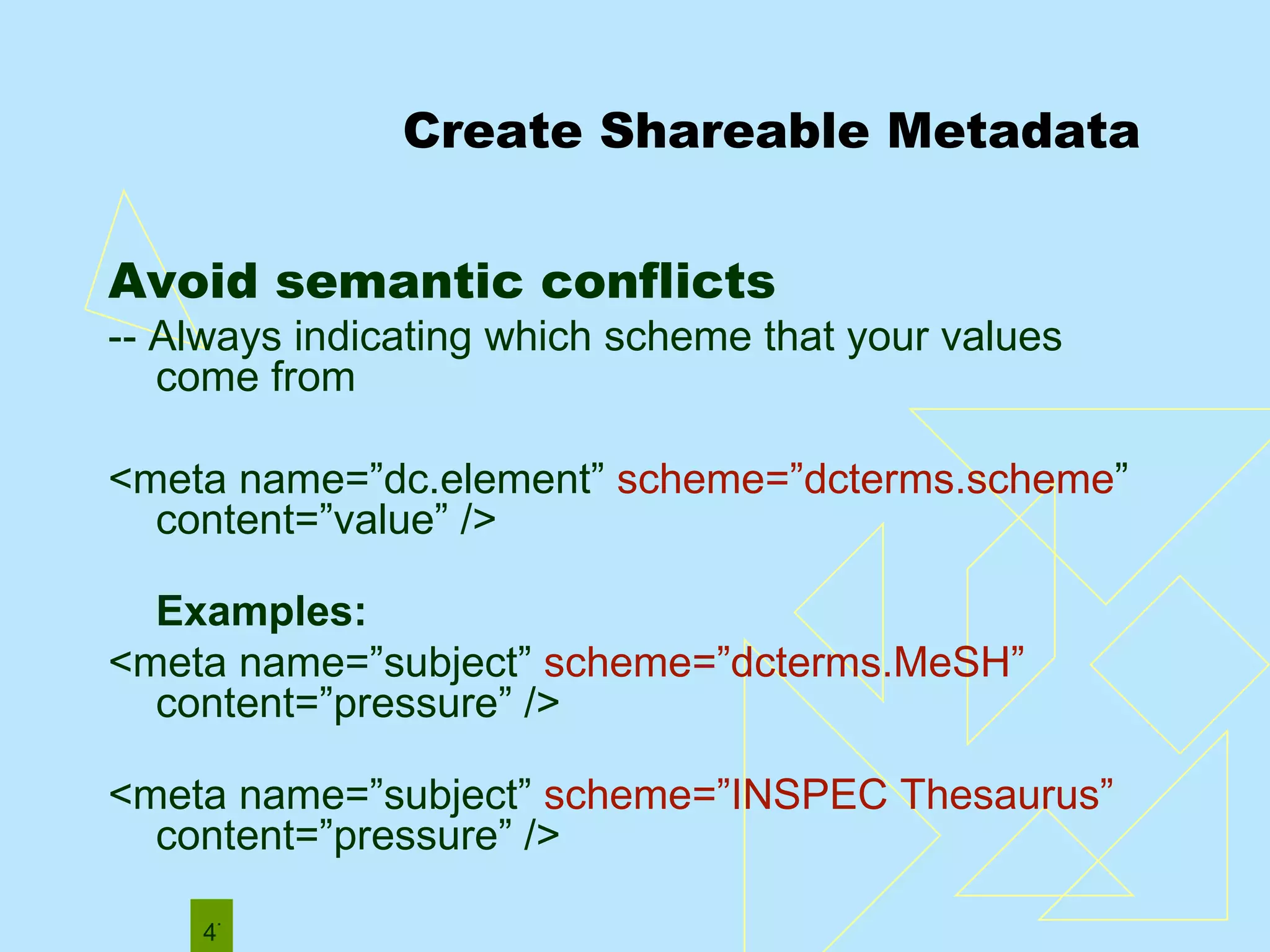 Create Shareable Metadata Avoid semantic conflicts  -- Always indicating which scheme that your values come from  <meta name=”dc.element”  scheme=”dcterms.scheme ” content=”value” /> Examples: <meta name=”subject”  scheme=”dcterms.MeSH”  content=”pressure” />  <meta name=”subject”  scheme=”INSPEC Thesaurus”  content=”pressure” /> 