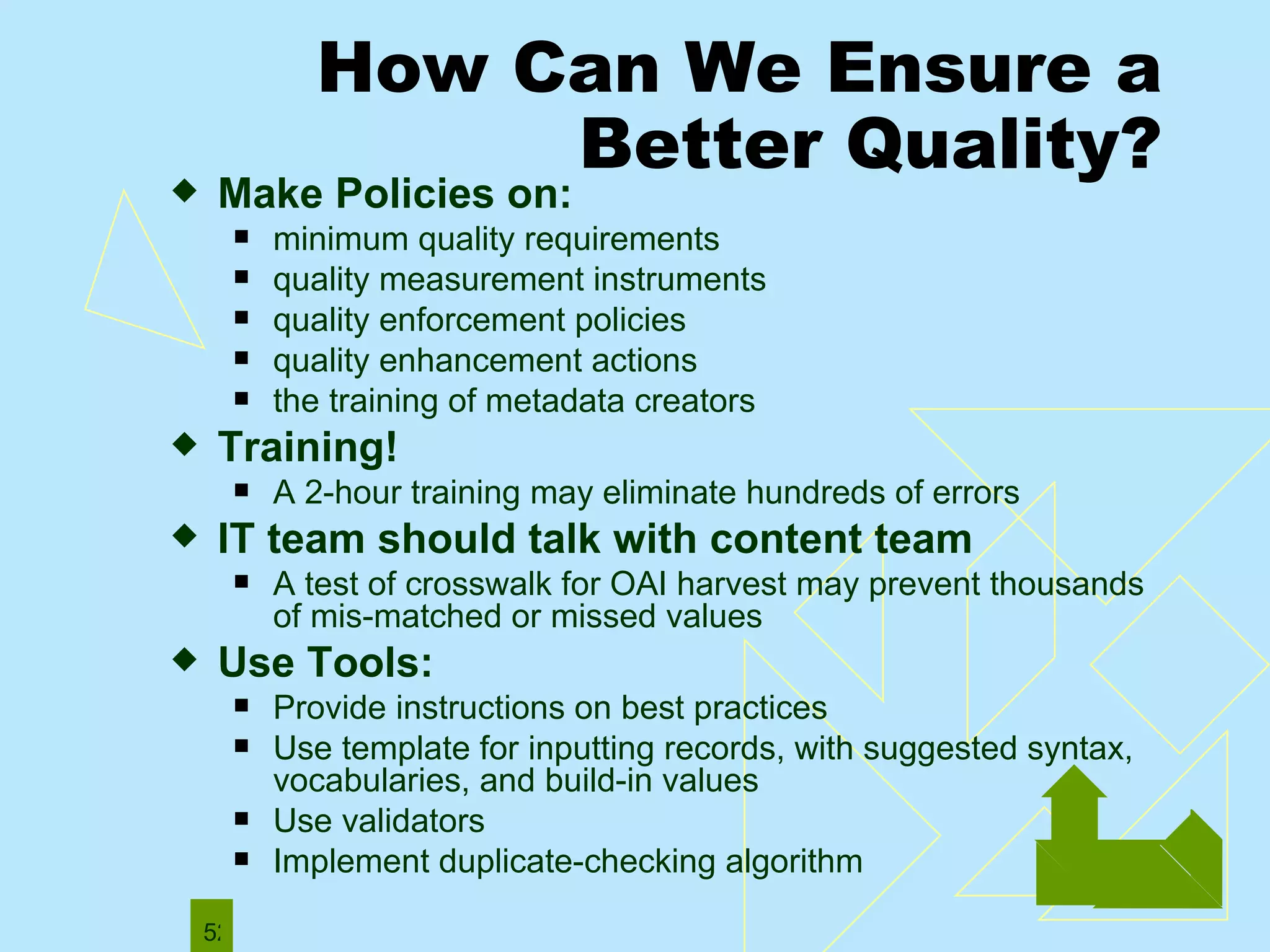 How Can We Ensure a Better Quality? Make Policies on: minimum quality requirements quality measurement instruments quality enforcement policies quality enhancement actions the training of metadata creators Training!  A   2-hour training may eliminate hundreds of errors IT team should talk with content team A test of crosswalk for OAI harvest may prevent thousands of mis-matched or missed values Use Tools: Provide instructions on best practices Use template for inputting records, with suggested syntax, vocabularies, and build-in values Use validators Implement duplicate-checking algorithm  