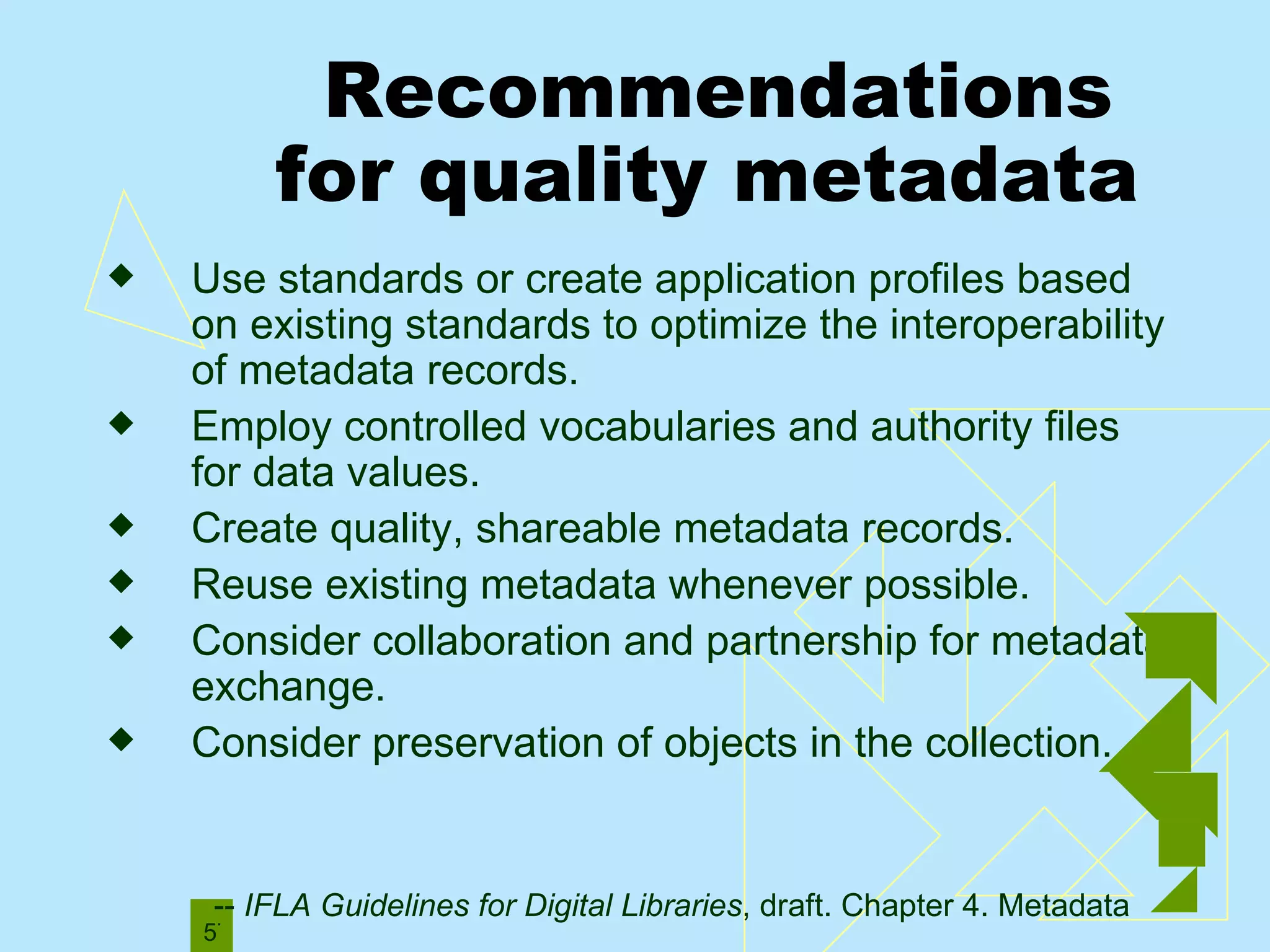 Recommendations  for quality metadata Use standards or create application profiles based on existing standards to optimize the interoperability of metadata records. Employ controlled vocabularies and authority files for data values. Create quality, shareable metadata records. Reuse existing metadata whenever possible. Consider collaboration and partnership for metadata exchange.  Consider preservation of objects in the collection. --  IFLA Guidelines for Digital Libraries , draft. Chapter 4. Metadata 