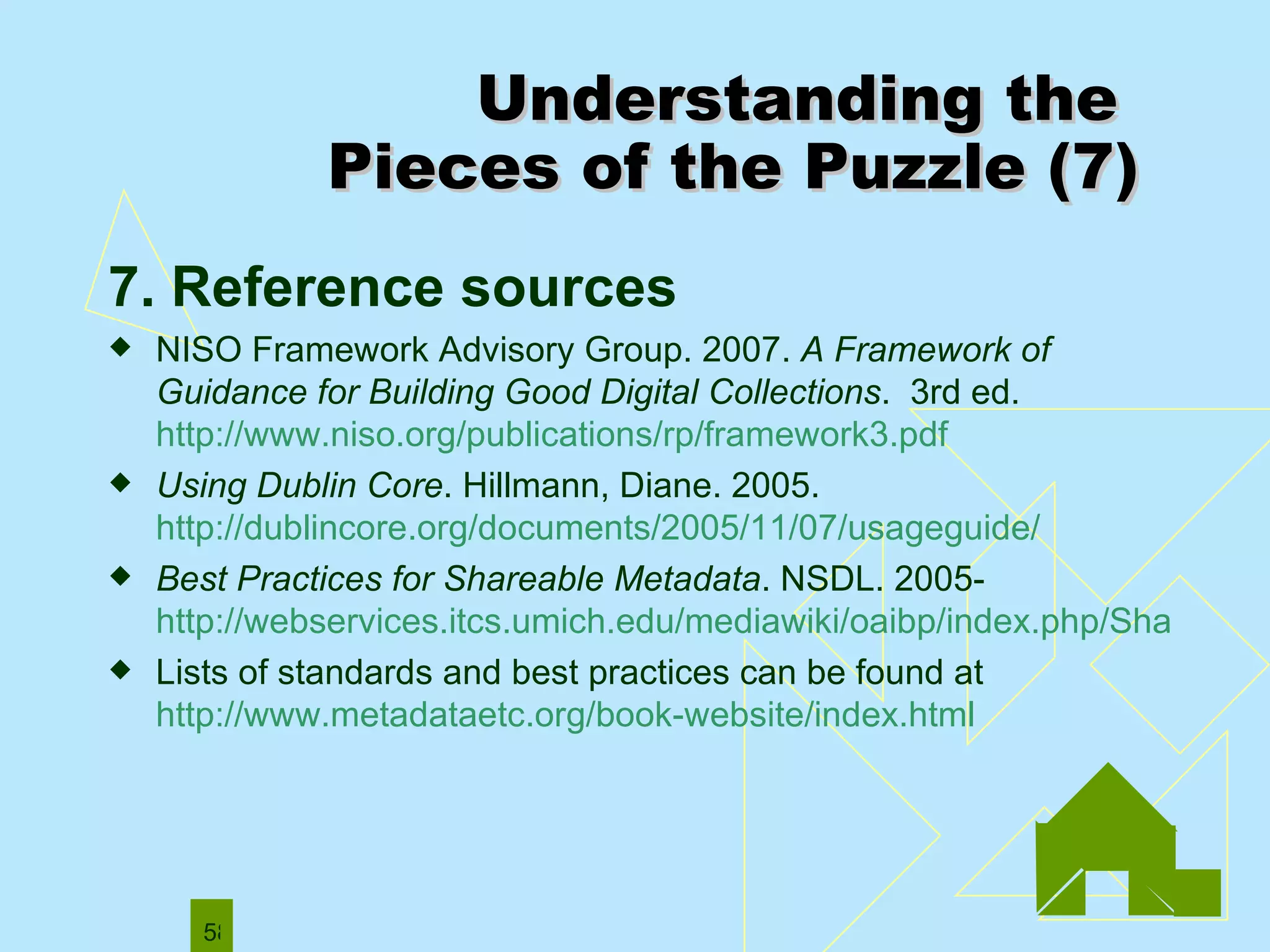 7. Reference sources   NISO Framework Advisory Group. 2007.  A Framework of Guidance for Building Good Digital Collections .  3rd ed.  http://www.niso.org/publications/rp/framework3.pdf   Using Dublin Core . Hillmann, Diane. 2005.  http://dublincore.org/documents/2005/11/07/usageguide/ Best Practices for Shareable Metadata . NSDL. 2005- http://webservices.itcs.umich.edu/mediawiki/oaibp/index.php/ShareableMetadataPublic Lists of standards and best practices can be found at  http://www.metadataetc.org/book-website/index.html Understanding the  Pieces of the Puzzle (7) 