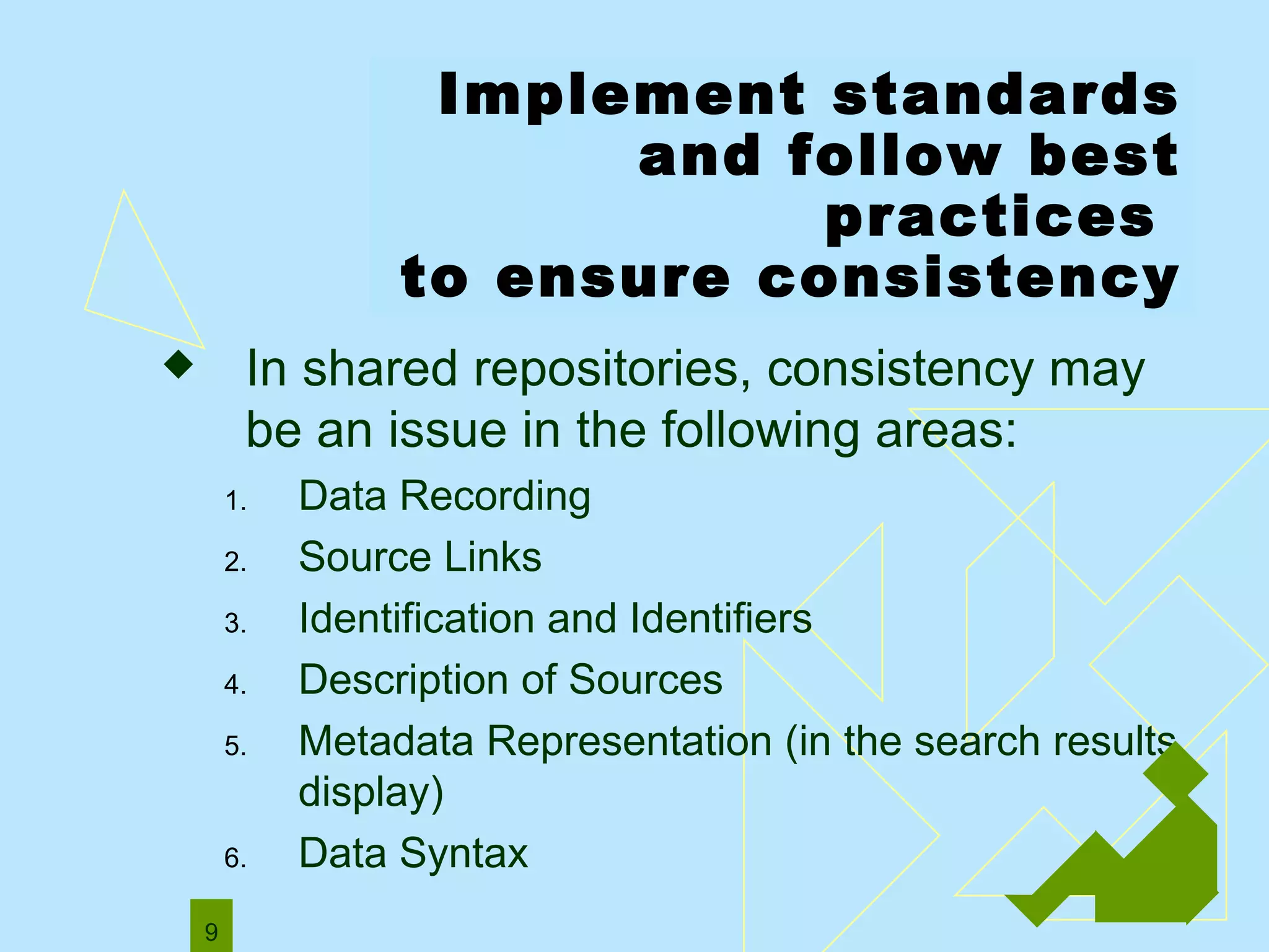 Implement standards and follow best practices  to ensure consistency In shared repositories, consistency may be an issue in the following areas: Data Recording   Source Links   Identification and Identifiers   Description of Sources Metadata Representation ( in the search results display)  Data Syntax   