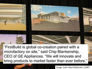 “FirstBuild is global co-creation paired with a 
microfactory on site,” said Chip Blankenship, 
CEO of GE Appliances. “We will innovate and 
bring products to market faster than ever before.” 
Image: Colin West McDonald / CNET 
 