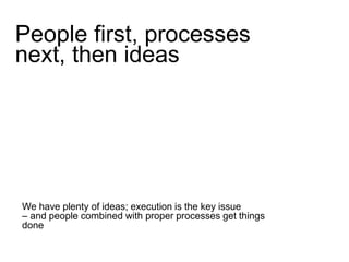 People first, processes 
next, then ideas 
We have plenty of ideas; execution is the key issue 
– and people combined with proper processes get things 
done 
 