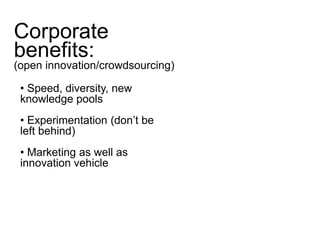 Corporate 
benefits: 
(open innovation/crowdsourcing) 
• Speed, diversity, new 
knowledge pools 
• Experimentation (don’t be 
left behind) 
• Marketing as well as 
innovation vehicle 
 