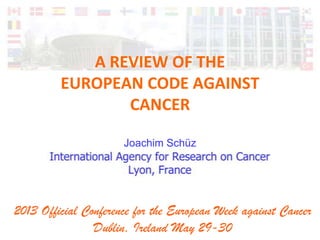 A REVIEW OF THE
EUROPEAN CODE AGAINST
CANCER
Joachim Schüz
2013 Official Conference for the European Week against Cancer
Dublin, Ireland May 29-30
 